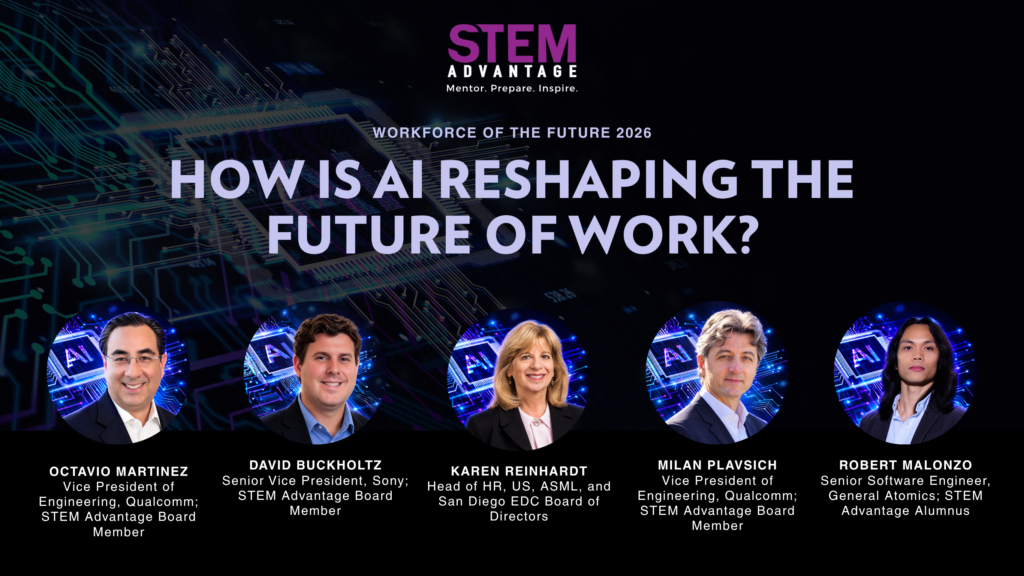 Workforce of the Future 2026 Panelists - Octavio Martinez, Vice President of Engineering, Qualcomm, and STEM Advantage Board of Directors - David Buckholtz, Senior Vice President, Sony, and STEM Advantage Board of Directors - Karen Reinhardt, Chief HR Officer, US, ASML - Milan Plavsich, Vice President of Engineering, Qualcomm, and STEM Advantage Board of Directors - Robert Malonzo, Senior Software Engineer, General Atomics, and STEM Advantage Alumnus